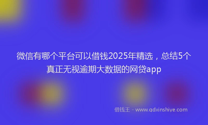 微信有哪个平台可以借钱2025年精选，总结5个真正无视逾期大数据的网贷app