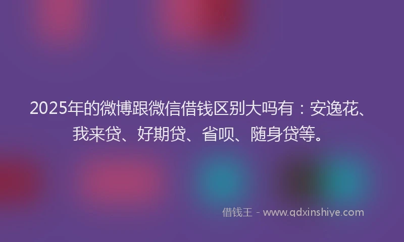 2025年的微博跟微信借钱区别大吗有：安逸花、我来贷、好期贷、省呗、随身贷等。
