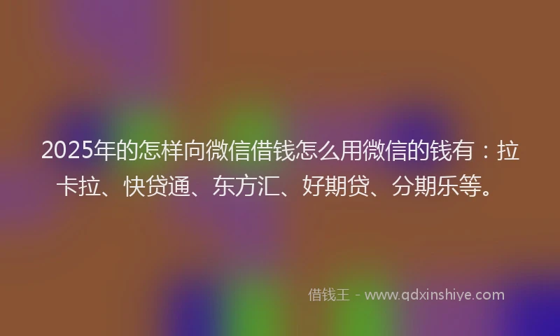 2025年的怎样向微信借钱怎么用微信的钱有：拉卡拉、快贷通、东方汇、好期贷、分期乐等。