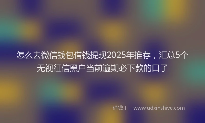 怎么去微信钱包借钱提现2025年推荐，汇总5个无视征信黑户当前逾期必下款的口子