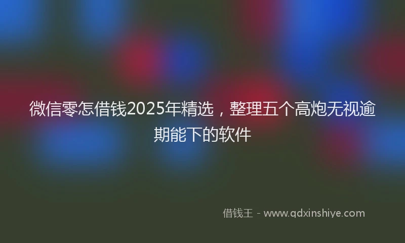 微信零怎借钱2025年精选，整理五个高炮无视逾期能下的软件