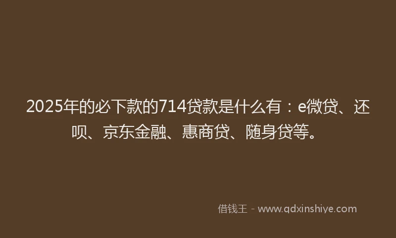 2025年的必下款的714贷款是什么有：e微贷、还呗、京东金融、惠商贷、随身贷等。