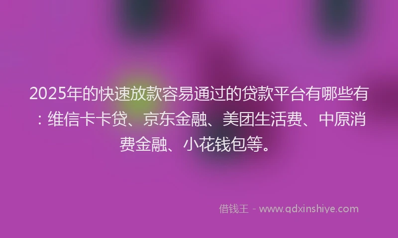 2025年的快速放款容易通过的贷款平台有哪些有：维信卡卡贷、京东金融、美团生活费、中原消费金融、小花钱包等。