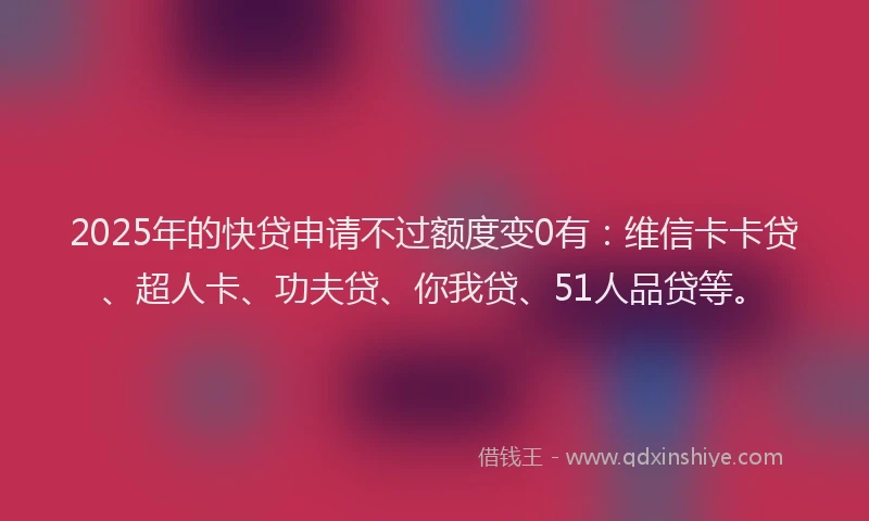 2025年的快贷申请不过额度变0有：维信卡卡贷、超人卡、功夫贷、你我贷、51人品贷等。