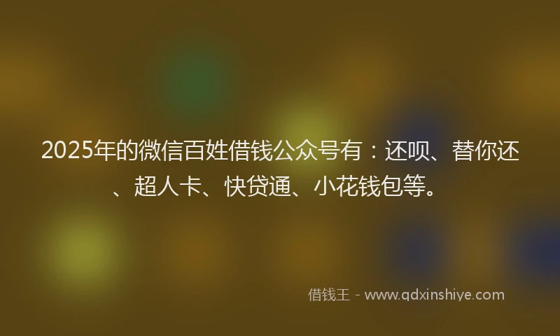 2025年的微信百姓借钱公众号有：还呗、替你还、超人卡、快贷通、小花钱包等。