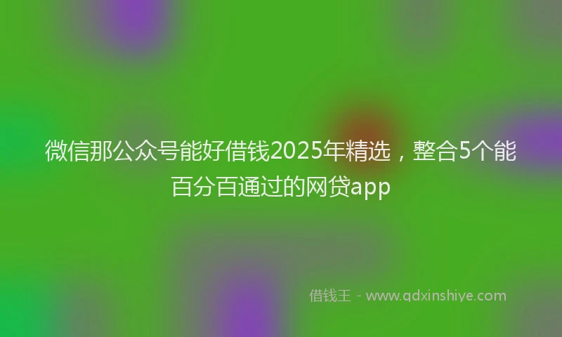 微信那公众号能好借钱2025年精选，整合5个能百分百通过的网贷app