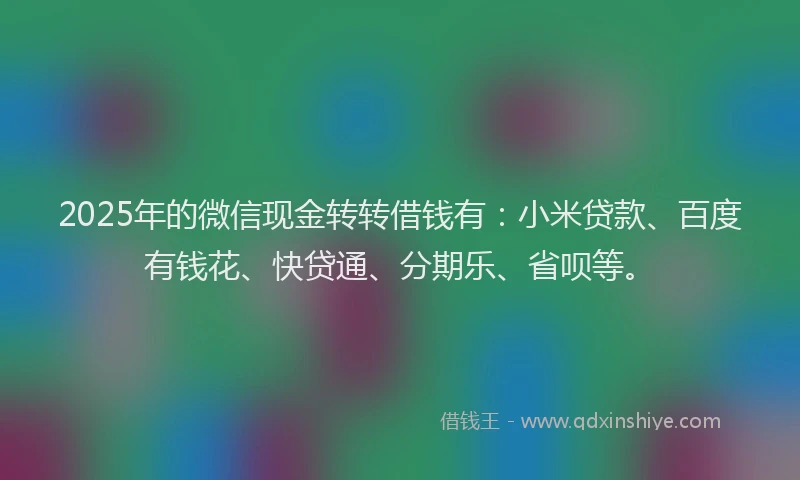 2025年的微信现金转转借钱有：小米贷款、百度有钱花、快贷通、分期乐、省呗等。