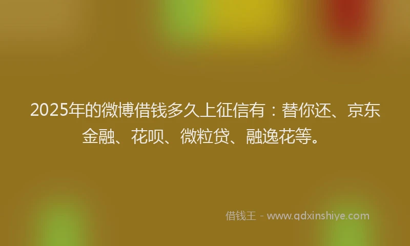 2025年的微博借钱多久上征信有：替你还、京东金融、花呗、微粒贷、融逸花等。