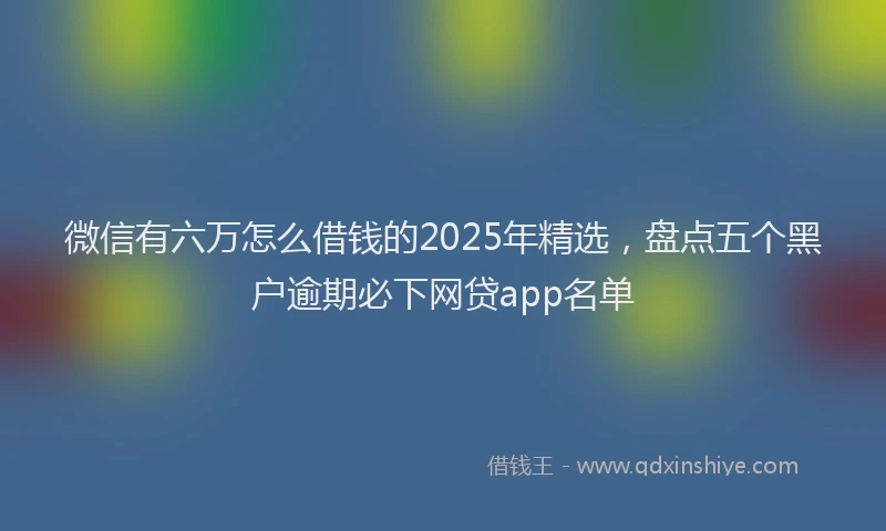 微信有六万怎么借钱的2025年精选，盘点五个黑户逾期必下网贷app名单