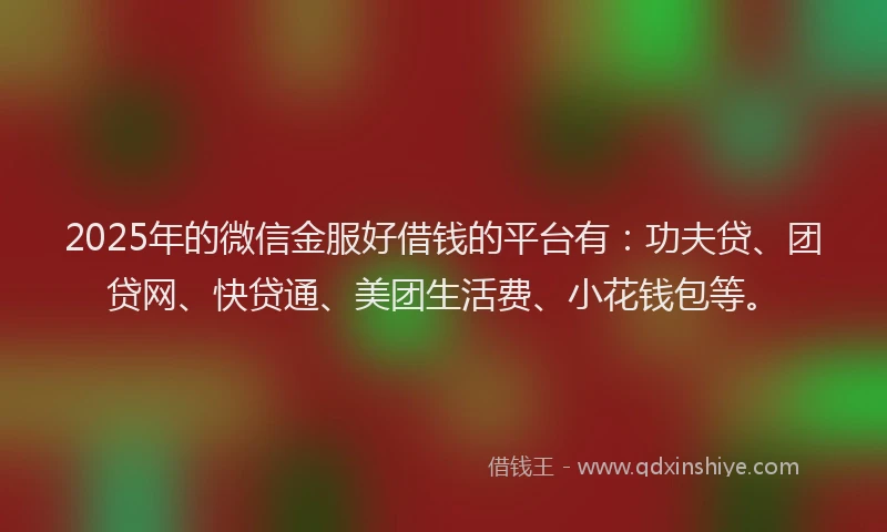 2025年的微信金服好借钱的平台有：功夫贷、团贷网、快贷通、美团生活费、小花钱包等。