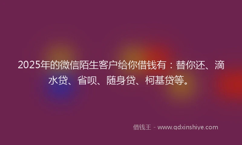 2025年的微信陌生客户给你借钱有：替你还、滴水贷、省呗、随身贷、柯基贷等。