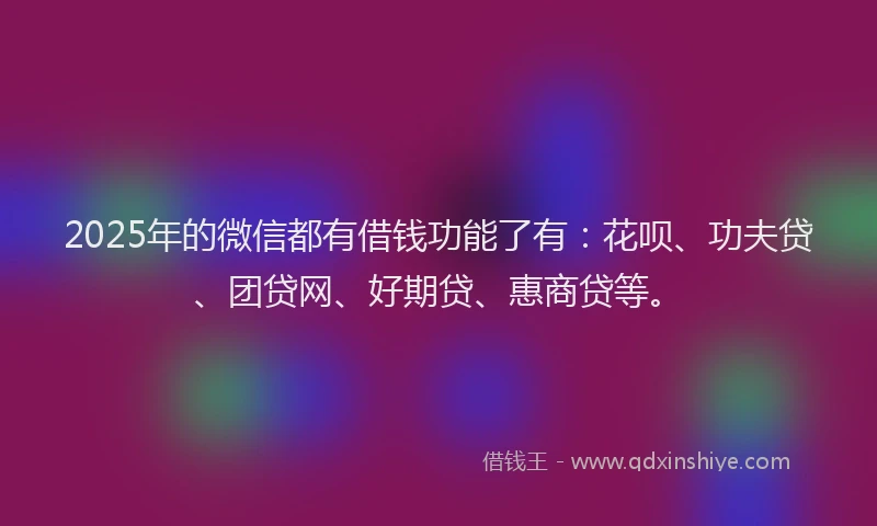 2025年的微信都有借钱功能了有：花呗、功夫贷、团贷网、好期贷、惠商贷等。