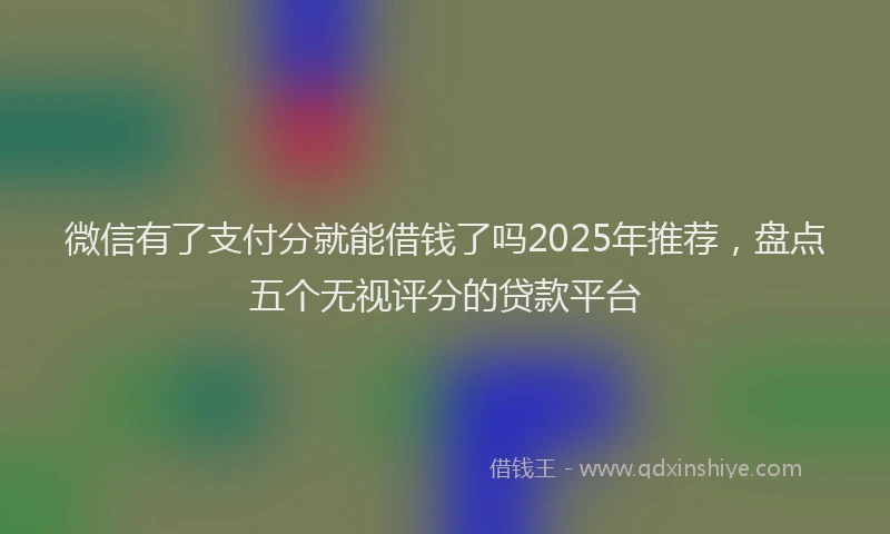 微信有了支付分就能借钱了吗2025年推荐，盘点五个无视评分的贷款平台