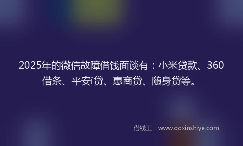 2025年的微信故障借钱面谈有：小米贷款、360借条、平安i贷、惠商贷、随身贷等。