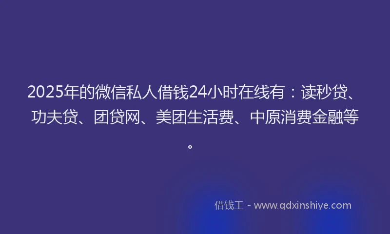 2025年的微信私人借钱24小时在线有：读秒贷、功夫贷、团贷网、美团生活费、中原消费金融等。