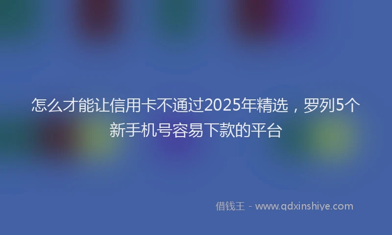 怎么才能让信用卡不通过2025年精选，罗列5个新手机号容易下款的平台