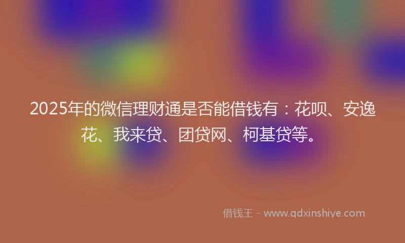 2025年的微信理财通是否能借钱有：花呗、安逸花、我来贷、团贷网、柯基贷等。