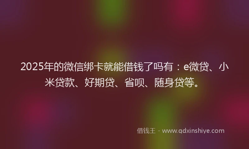 2025年的微信绑卡就能借钱了吗有：e微贷、小米贷款、好期贷、省呗、随身贷等。