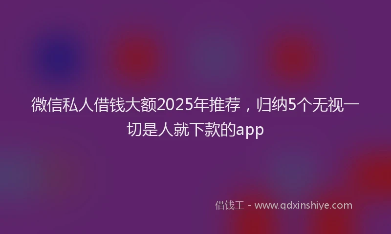 微信私人借钱大额2025年推荐，归纳5个无视一切是人就下款的app