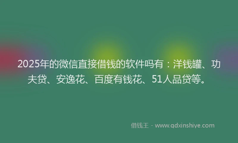 2025年的微信直接借钱的软件吗有：洋钱罐、功夫贷、安逸花、百度有钱花、51人品贷等。
