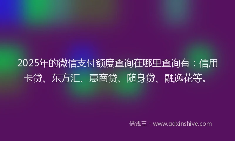 2025年的微信支付额度查询在哪里查询有：信用卡贷、东方汇、惠商贷、随身贷、融逸花等。