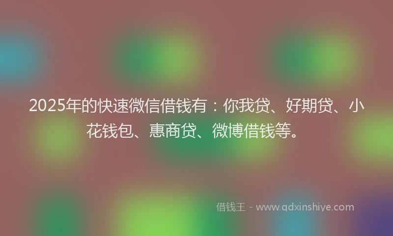 2025年的快速微信借钱有：你我贷、好期贷、小花钱包、惠商贷、微博借钱等。