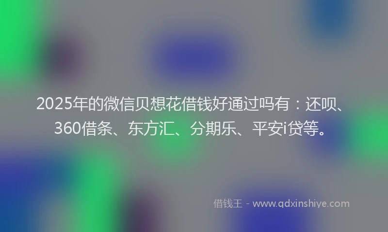 2025年的微信贝想花借钱好通过吗有：还呗、360借条、东方汇、分期乐、平安i贷等。