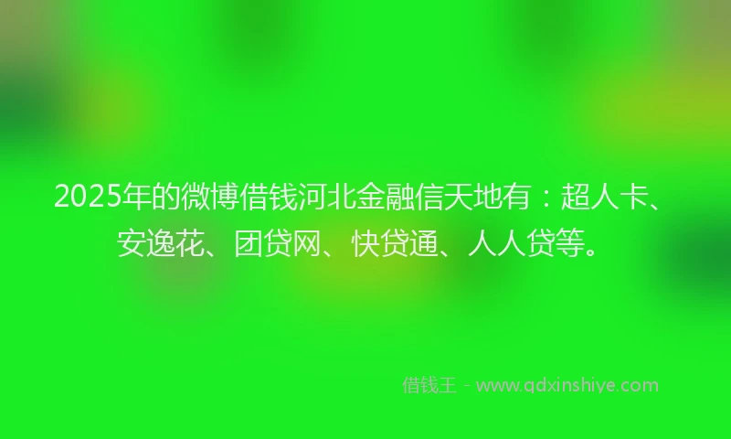 2025年的微博借钱河北金融信天地有：超人卡、安逸花、团贷网、快贷通、人人贷等。