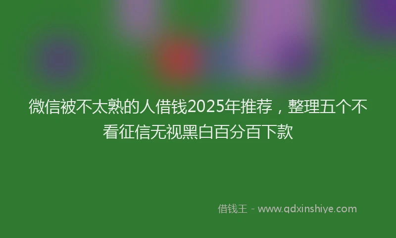 微信被不太熟的人借钱2025年推荐，整理五个不看征信无视黑白百分百下款