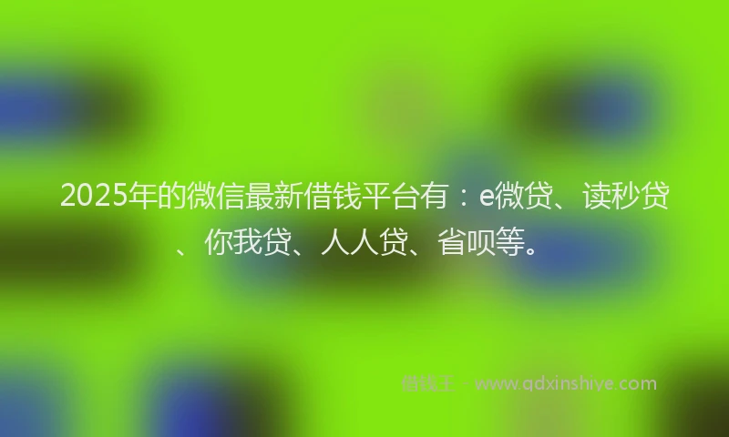 2025年的微信最新借钱平台有：e微贷、读秒贷、你我贷、人人贷、省呗等。