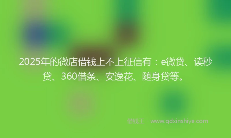 2025年的微店借钱上不上征信有：e微贷、读秒贷、360借条、安逸花、随身贷等。
