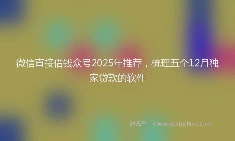 微信直接借钱众号2025年推荐，梳理五个12月独家贷款的软件