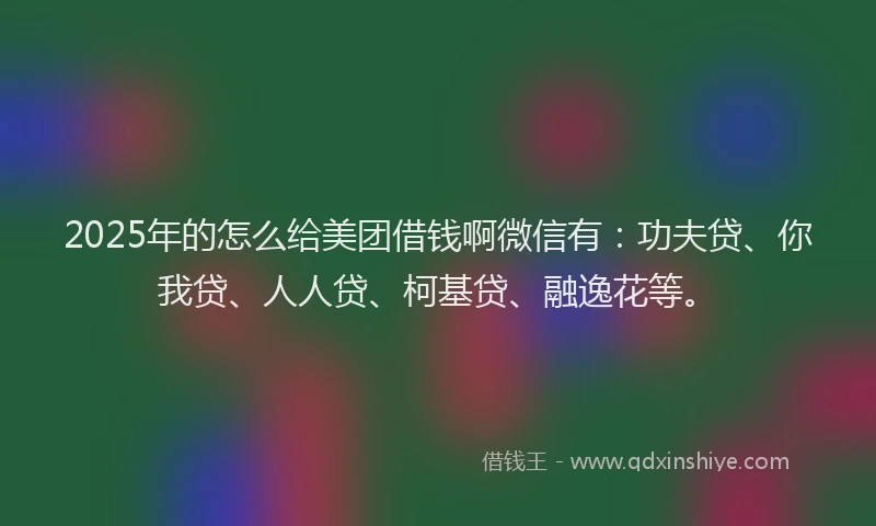 2025年的怎么给美团借钱啊微信有：功夫贷、你我贷、人人贷、柯基贷、融逸花等。