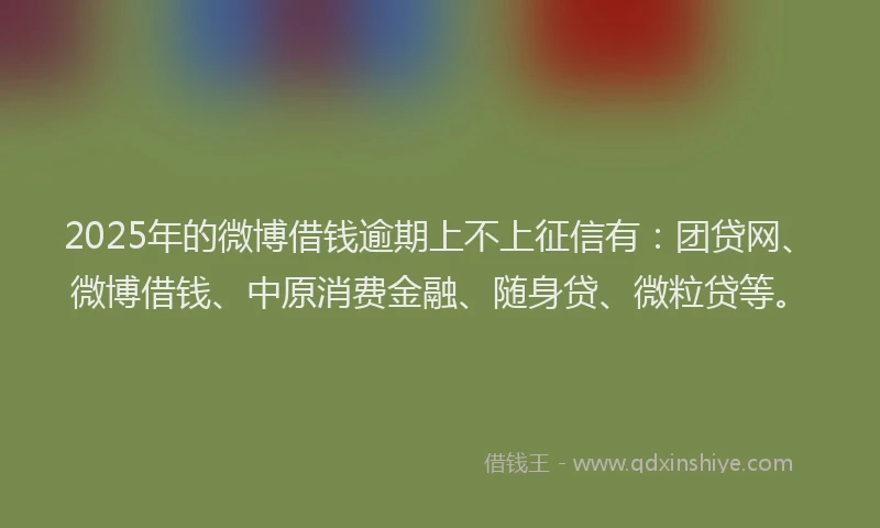 2025年的微博借钱逾期上不上征信有：团贷网、微博借钱、中原消费金融、随身贷、微粒贷等。