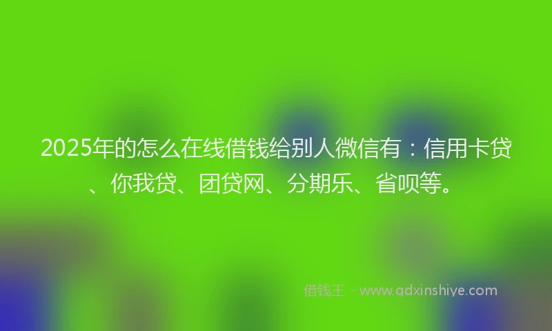 2025年的怎么在线借钱给别人微信有：信用卡贷、你我贷、团贷网、分期乐、省呗等。
