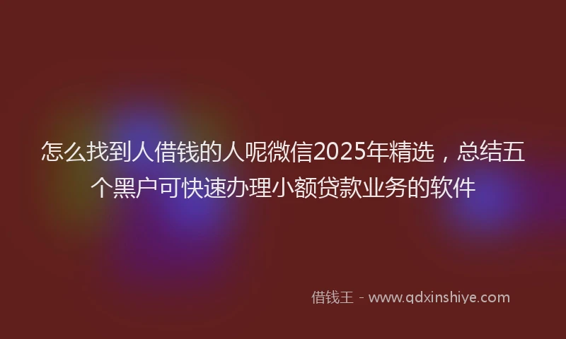 怎么找到人借钱的人呢微信2025年精选，总结五个黑户可快速办理小额贷款业务的软件