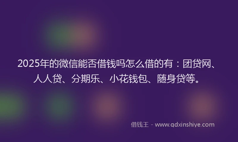 2025年的微信能否借钱吗怎么借的有：团贷网、人人贷、分期乐、小花钱包、随身贷等。