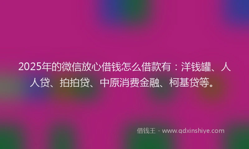 2025年的微信放心借钱怎么借款有：洋钱罐、人人贷、拍拍贷、中原消费金融、柯基贷等。