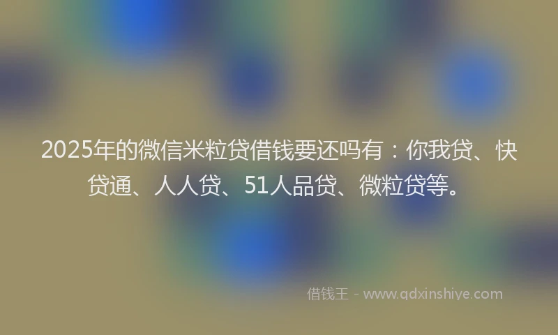 2025年的微信米粒贷借钱要还吗有：你我贷、快贷通、人人贷、51人品贷、微粒贷等。