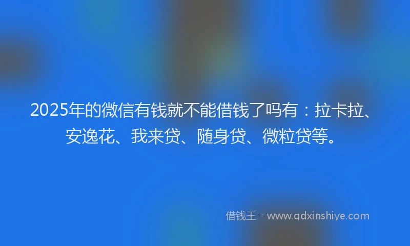 2025年的微信有钱就不能借钱了吗有：拉卡拉、安逸花、我来贷、随身贷、微粒贷等。