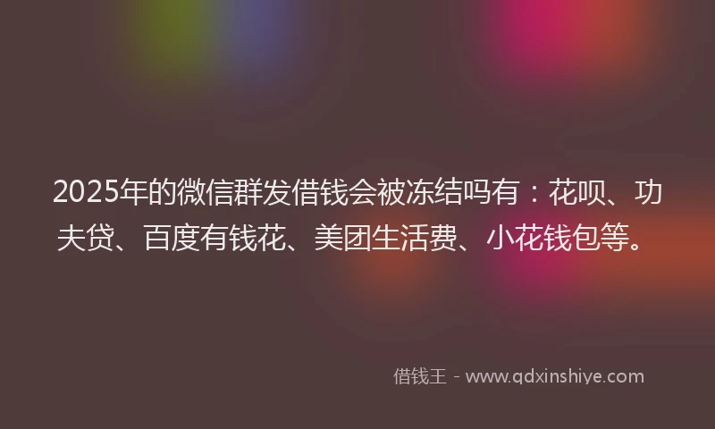 2025年的微信群发借钱会被冻结吗有:花呗、功夫贷、百度有钱花、美团生活费、小花钱包等。