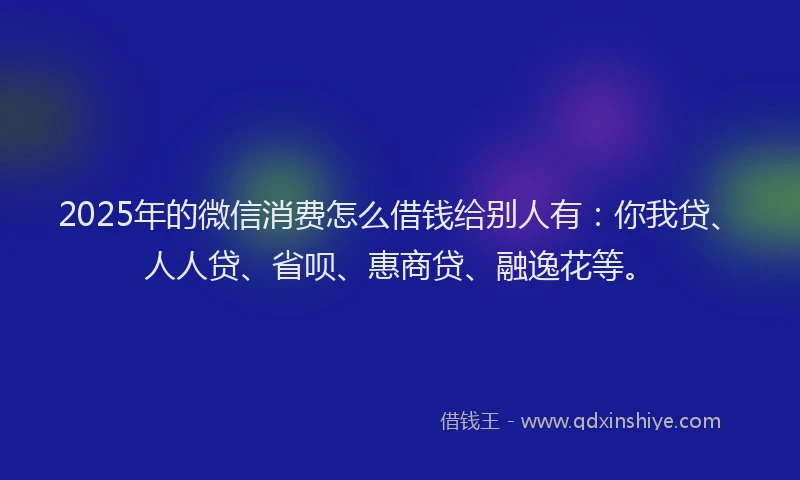 2025年的微信消费怎么借钱给别人有：你我贷、人人贷、省呗、惠商贷、融逸花等。