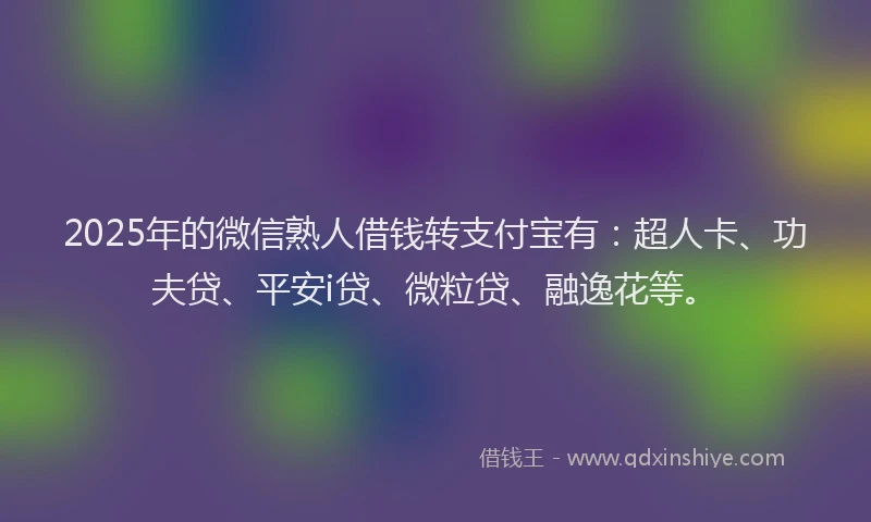 2025年的微信熟人借钱转支付宝有：超人卡、功夫贷、平安i贷、微粒贷、融逸花等。