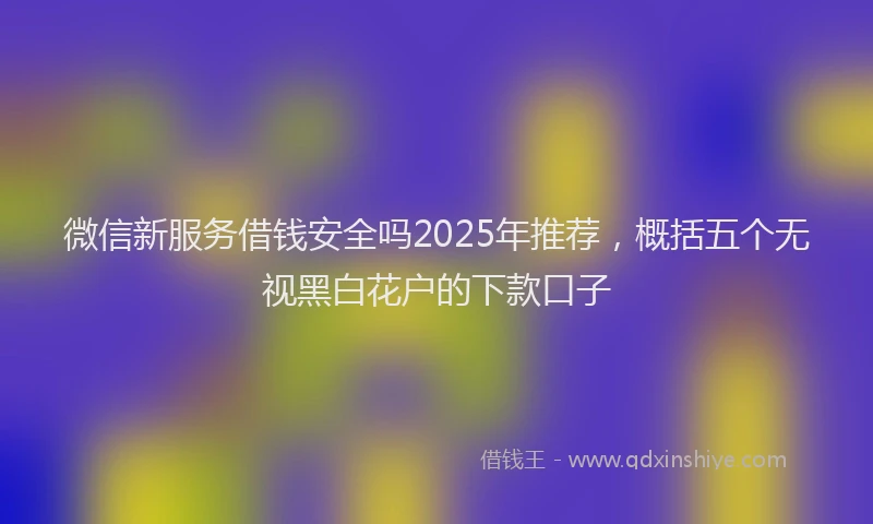 微信新服务借钱安全吗2025年推荐，概括五个无视黑白花户的下款口子
