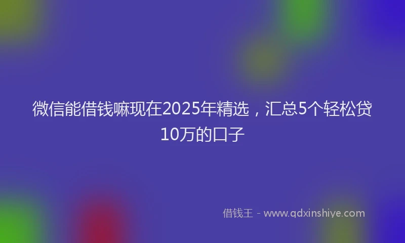 微信能借钱嘛现在2025年精选，汇总5个轻松贷10万的口子