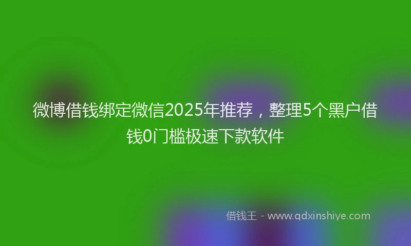 微博借钱绑定微信2025年推荐，整理5个黑户借钱0门槛极速下款软件