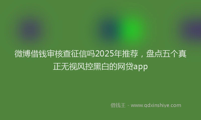 微博借钱审核查征信吗2025年推荐，盘点五个真正无视风控黑白的网贷app