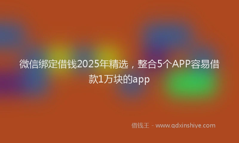 微信绑定借钱2025年精选，整合5个APP容易借款1万块的app