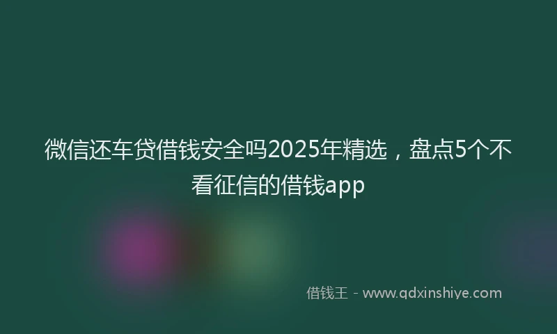 微信还车贷借钱安全吗2025年精选，盘点5个不看征信的借钱app