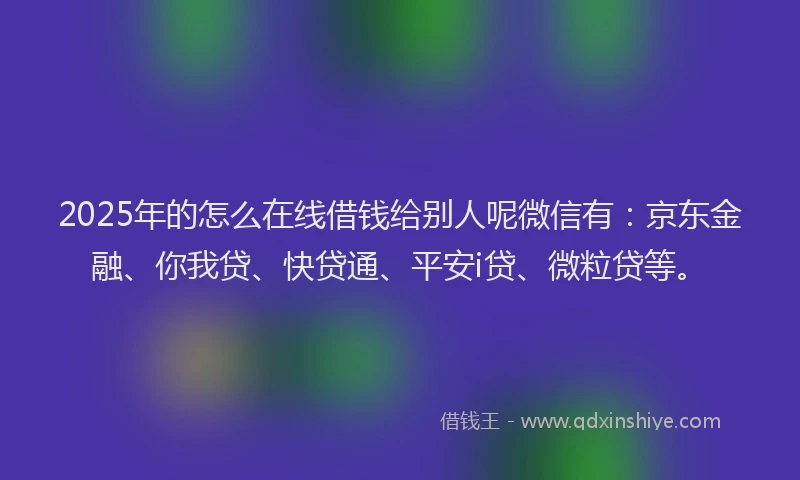 2025年的怎么在线借钱给别人呢微信有：京东金融、你我贷、快贷通、平安i贷、微粒贷等。